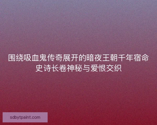 围绕吸血鬼传奇展开的暗夜王朝千年宿命史诗长卷神秘与爱恨交织