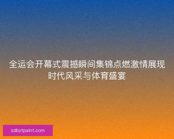 全运会开幕式震撼瞬间集锦点燃激情展现时代风采与体育盛宴